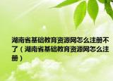 湖南省基础教育资源网怎么注册不了（湖南省基础教育资源网怎么注册）