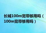 长城100m宽带够用吗（100m宽带够用吗）