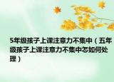 5年级孩子上课注意力不集中（五年级孩子上课注意力不集中怎如何处理）