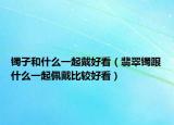 镯子和什么一起戴好看（翡翠镯跟什么一起佩戴比较好看）
