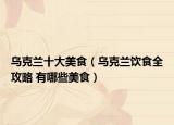 乌克兰十大美食（乌克兰饮食全攻略 有哪些美食）