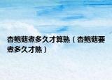 杏鲍菇煮多久才算熟（杏鲍菇要煮多久才熟）