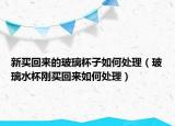 新买回来的玻璃杯子如何处理（玻璃水杯刚买回来如何处理）