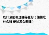 吃什么能调理便秘更好（便秘吃什么好 便秘怎么调理）