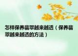 怎样保养翡翠越来越透（保养翡翠越来越透的方法）