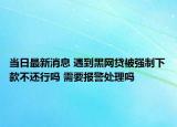 当日最新消息 遇到黑网贷被强制下款不还行吗 需要报警处理吗
