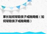 家长如何帮助孩子戒除网瘾（如何帮助孩子戒除网瘾）