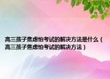 高三孩子焦虑怕考试的解决方法是什么（高三孩子焦虑怕考试的解决方法）