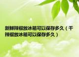 新鲜辣椒放冰箱可以保存多久（干辣椒放冰箱可以保存多久）