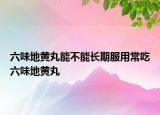 六味地黄丸能不能长期服用常吃六味地黄丸