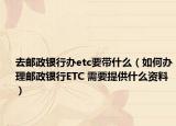 去邮政银行办etc要带什么（如何办理邮政银行ETC 需要提供什么资料）