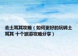 去土耳其攻略（如何更好的玩转土耳其 十个旅游攻略分享）