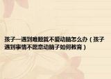 孩子一遇到难题就不爱动脑怎么办（孩子遇到事情不愿意动脑子如何教育）