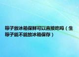 粽子放冰箱保鲜可以直接吃吗（生粽子能不能放冰箱保存）