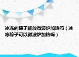 冰冻的粽子能放微波炉加热吗（冰冻粽子可以微波炉加热吗）
