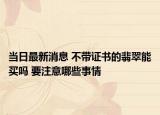 当日最新消息 不带证书的翡翠能买吗 要注意哪些事情