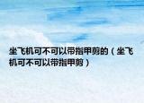 坐飞机可不可以带指甲剪的（坐飞机可不可以带指甲剪）
