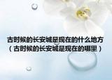 古时候的长安城是现在的什么地方（古时候的长安城是现在的哪里）