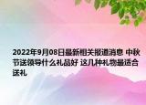 2022年9月08日最新相关报道消息 中秋节送领导什么礼品好 这几种礼物最适合送礼