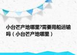 小台芒产地哪里?需要用船运输吗（小台芒产地哪里）