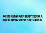 今日最新更新内容 四川广安要划入重庆是真的吗全域划入重庆都市圈