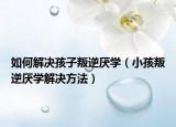 如何解决孩子叛逆厌学（小孩叛逆厌学解决方法）