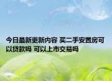 今日最新更新内容 买二手安置房可以贷款吗 可以上市交易吗