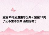 宝宝39周还没生怎么办（宝宝39周了还不生怎么办 该如何做）