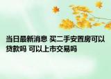 当日最新消息 买二手安置房可以贷款吗 可以上市交易吗