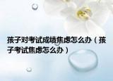 孩子对考试成绩焦虑怎么办（孩子考试焦虑怎么办）