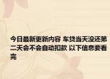 今日最新更新内容 车贷当天没还第二天会不会自动扣款 以下信息要看完