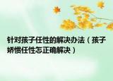 针对孩子任性的解决办法（孩子娇惯任性怎正确解决）