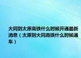 大同到太原高铁什么时候开通最新消息（太原到大同高铁什么时候通车）