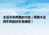 木瓜牛奶燕窝的功效（燕窝木瓜炖牛奶的好处有哪些）