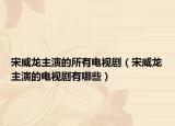 宋威龙主演的所有电视剧（宋威龙主演的电视剧有哪些）