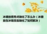 冰糖放着有点融化了怎么办（冰糖放在冰箱里面融化了如何解决）
