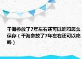 干海参放了7年左右还可以吃吗怎么保存（干海参放了7年左右还可以吃吗）