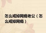 怎么戒掉网瘾老公（怎么戒掉网瘾）