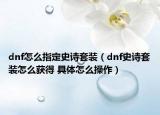 dnf怎么指定史诗套装（dnf史诗套装怎么获得 具体怎么操作）