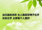 当日最新消息 女人戴翡翠镯子右手还是左手 主要看个人喜好