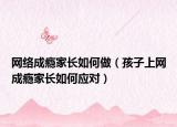网络成瘾家长如何做（孩子上网成瘾家长如何应对）