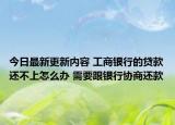 今日最新更新内容 工商银行的贷款还不上怎么办 需要跟银行协商还款