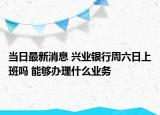 当日最新消息 兴业银行周六日上班吗 能够办理什么业务