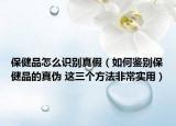 保健品怎么识别真假（如何鉴别保健品的真伪 这三个方法非常实用）