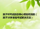 孩子对考试的恐惧心理如何消除（孩子10岁害怕考试解决方法）