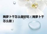 腌萝卜干怎么做好吃（腌萝卜干怎么做）