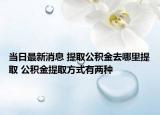 当日最新消息 提取公积金去哪里提取 公积金提取方式有两种