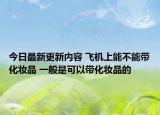 今日最新更新内容 飞机上能不能带化妆品 一般是可以带化妆品的