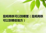 昆明高铁可以到哪里（昆明高铁可以到哪些地方）