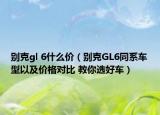 别克gl 6什么价（别克GL6同系车型以及价格对比 教你选好车）